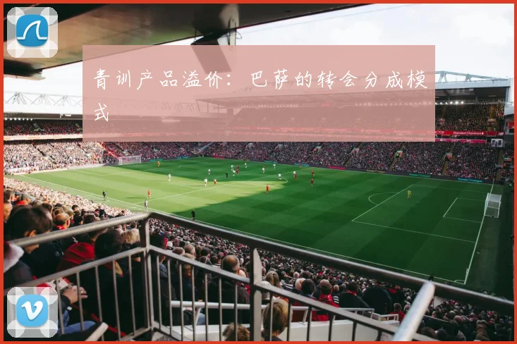 青训产品溢价：巴萨的转会分成模式