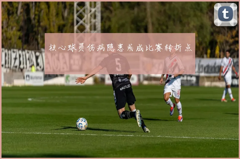 核心球员伤病隐患或成比赛转折点