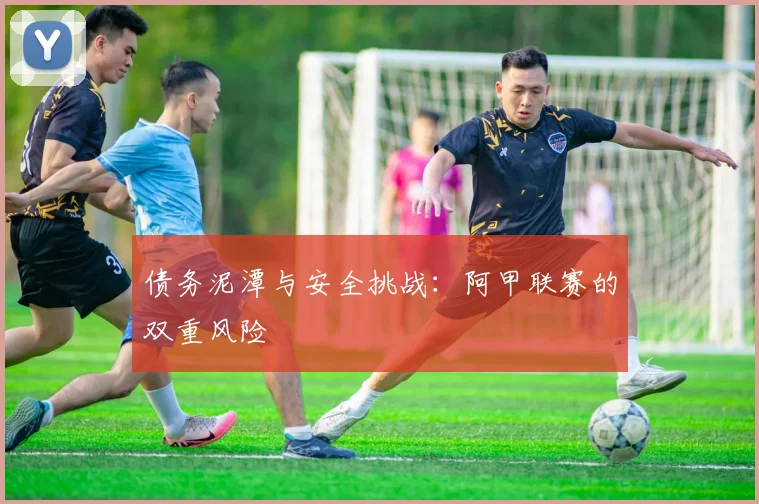 债务泥潭与安全挑战：阿甲联赛的双重风险