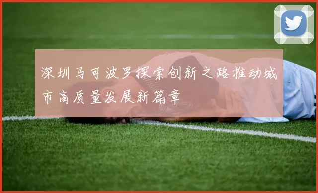 深圳马可波罗探索创新之路推动城市高质量发展新篇章
