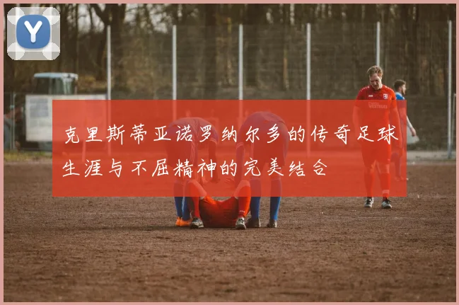 克里斯蒂亚诺罗纳尔多的传奇足球生涯与不屈精神的完美结合