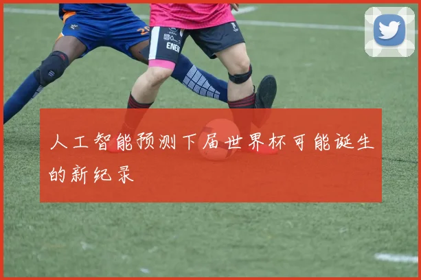 人工智能预测下届世界杯可能诞生的新纪录