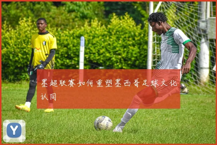 墨超联赛如何重塑墨西哥足球文化认同
