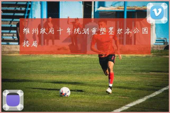 维州政府十年规划重塑墨尔本公园格局
